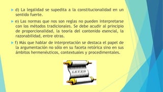  d) La legalidad se supedita a la constitucionalidad en un
sentido fuerte.
 e) Las normas que nos son reglas no pueden interpretarse
con los métodos tradicionales. Se debe acudir al principio
de proporcionalidad, la teoría del contenido esencial, la
razonabilidad, entre otras.
 f) Más que hablar de interpretación se destaca el papel de
la argumentación no sólo en su faceta retórica sino en sus
ámbitos hermenéuticos, contextuales y procedimentales.
 