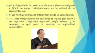  g) La búsqueda de la certeza jurídica se vuelve más exigente
y difícil; se apoya, principalmente, en la calidad de la
argumentación.
 h) Las normas jurídicas se interpretan desde la Constitución.
 i) El juez constitucional en ocasiones se coloca por encima
del legislador (“legislador negativo”, según Kelsen), y lo
desplaza, lo que pone en cuestión su legitimidad
democrática.
 