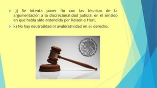  j) Se intenta poner fin con las técnicas de la
argumentación a la discrecionalidad judicial en el sentido
en que había sido entendida por Kelsen o Hart.
 k) No hay neutralidad ni avaloratividad en el derecho.
 