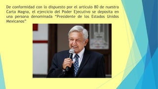 De conformidad con lo dispuesto por el artículo 80 de nuestra
Carta Magna, el ejercicio del Poder Ejecutivo se deposita en
una persona denominada “Presidente de los Estados Unidos
Mexicanos”
 