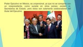 Poder Ejecutivo en México, es unipersonal, ya que no se comparte con
un vicepresidente, como sucede en otros países; existen sí,
Secretarios de Estado, pero éstos son solamente colaboradores del
titular del Ejecutivo.
 