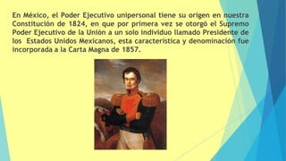 En México, el Poder Ejecutivo unipersonal tiene su origen en nuestra
Constitución de 1824, en que por primera vez se otorgó el Supremo
Poder Ejecutivo de la Unión a un solo individuo llamado Presidente de
los Estados Unidos Mexicanos, esta característica y denominación fue
incorporada a la Carta Magna de 1857.
 