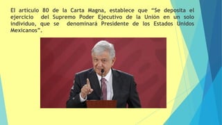 El artículo 80 de la Carta Magna, establece que “Se deposita el
ejercicio del Supremo Poder Ejecutivo de la Unión en un solo
individuo, que se denominará Presidente de los Estados Unidos
Mexicanos”.
 