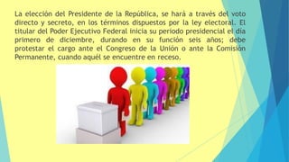 La elección del Presidente de la República, se hará a través del voto
directo y secreto, en los términos dispuestos por la ley electoral. El
titular del Poder Ejecutivo Federal inicia su periodo presidencial el día
primero de diciembre, durando en su función seis años; debe
protestar el cargo ante el Congreso de la Unión o ante la Comisión
Permanente, cuando aquél se encuentre en receso.
 