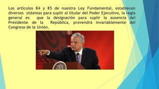 Los artículos 84 y 85 de nuestra Ley Fundamental, establecen
diversos sistemas para suplir al titular del Poder Ejecutivo, la regla
general es que la designación para suplir la ausencia del
Presidente de la República, provendrá invariablemente del
Congreso de la Unión.
 