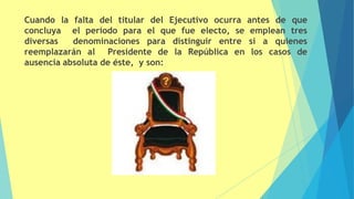 Cuando la falta del titular del Ejecutivo ocurra antes de que
concluya el periodo para el que fue electo, se emplean tres
diversas denominaciones para distinguir entre si a quienes
reemplazarán al Presidente de la República en los casos de
ausencia absoluta de éste, y son:
 