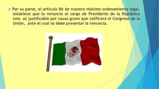  Por su parte, el artículo 86 de nuestro máximo ordenamiento legal,
establece que la renuncia al cargo de Presidente de la República
solo es justificable por causa grave que calificará el Congreso de la
Unión, ante el cual se debe presentar la renuncia.
 