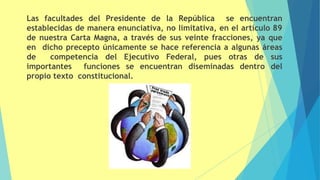 Las facultades del Presidente de la República se encuentran
establecidas de manera enunciativa, no limitativa, en el artículo 89
de nuestra Carta Magna, a través de sus veinte fracciones, ya que
en dicho precepto únicamente se hace referencia a algunas áreas
de competencia del Ejecutivo Federal, pues otras de sus
importantes funciones se encuentran diseminadas dentro del
propio texto constitucional.
 
