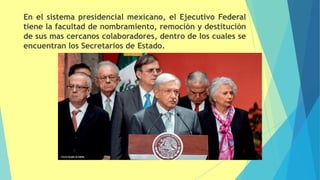 En el sistema presidencial mexicano, el Ejecutivo Federal
tiene la facultad de nombramiento, remoción y destitución
de sus mas cercanos colaboradores, dentro de los cuales se
encuentran los Secretarios de Estado.
 