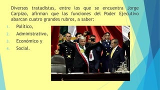 tratadistas, encuentra Jorge
Diversos
Carpizo, afirman que
entre los que se
las funciones del Poder Ejecutivo
abarcan cuatro grandes rubros, a saber:
1. Político,
2. Administrativo,
3. Económico y
4. Social.
 