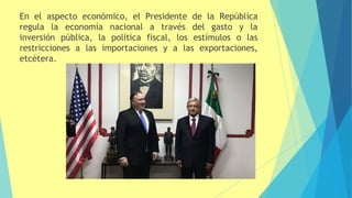 En el aspecto económico, el Presidente de la República
regula la economía nacional a través del gasto y la
inversión pública, la política fiscal, los estímulos o las
restricciones a las importaciones y a las exportaciones,
etcétera.
 
