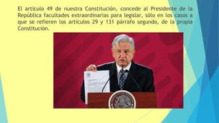 El artículo 49 de nuestra Constitución, concede al Presidente de la
República facultades extraordinarias para legislar, sólo en los casos a
que se refieren los artículos 29 y 131 párrafo segundo, de la propia
Constitución.
 