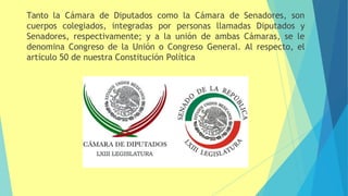 Tanto la Cámara de Diputados como la Cámara de Senadores, son
cuerpos colegiados, integradas por personas llamadas Diputados y
Senadores, respectivamente; y a la unión de ambas Cámaras, se le
denomina Congreso de la Unión o Congreso General. Al respecto, el
artículo 50 de nuestra Constitución Política
 