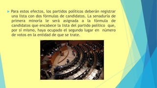  Para estos efectos, los partidos políticos deberán registrar
una lista con dos fórmulas de candidatos. La senaduría de
primera minoría le será asignada a la fórmula de
candidatos que encabece la lista del partido político que,
por sí mismo, haya ocupado el segundo lugar en número
de votos en la entidad de que se trate.
 