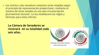  Los treinta y dos senadores restantes serán elegidos según
el principio de representación proporcional, mediante el
sistema de listas votadas en una sola circunscripción
plurinominal nacional. La ley establecerá las reglas y
fórmulas para estos efectos
La Cámara de Senadores se
renovará en su totalidad cada
seis años.
 
