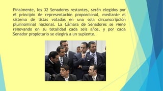 Finalmente, los 32 Senadores restantes, serán elegidos por
el principio de representación proporcional, mediante el
sistema de listas votadas en una sola circunscripción
plurinominal nacional. La Cámara de Senadores se viene
renovando en su totalidad cada seis años, y por cada
Senador propietario se elegirá a un suplente.
 