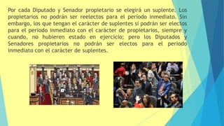 Por cada Diputado y Senador propietario se elegirá un suplente. Los
propietarios no podrán ser reelectos para el período inmediato. Sin
embargo, los que tengan el carácter de suplentes si podrán ser electos
para el periodo inmediato con el carácter de propietarios, siempre y
cuando, no hubieren estado en ejercicio; pero los Diputados y
Senadores propietarios no podrán ser electos para el periodo
inmediato con el carácter de suplentes.
 