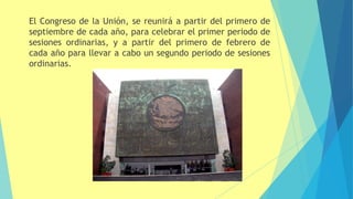 El Congreso de la Unión, se reunirá a partir del primero de
septiembre de cada año, para celebrar el primer periodo de
sesiones ordinarias, y a partir del primero de febrero de
cada año para llevar a cabo un segundo periodo de sesiones
ordinarias.
 