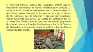 El Congreso General cuenta con facultades propias que se
encuentran enunciadas en forma limitativa en el artículo 73
constitucional, el cual le confiere un marco de competencias
que tienen como finalidad evitar que se invadan funciones
de las Cámaras que lo integran y las que por separado,
tienen funciones exclusivas, las cuales se contienen en los
artículos 74 y 76 de la misma Constitución, siendo el primero
de ellos el que establece las facultades propias de la Cámara
de Diputados, y el segundo el que se refiere a las facultades
exclusivas del Senado.
 