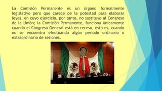 La Comisión Permanente es un órgano formalmente
legislativo pero que carece de la potestad para elaborar
leyes, en cuyo ejercicio, por tanto, no sustituye al Congreso
de la Unión; la Comisión Permanente, funciona únicamente
cuando el Congreso General está en receso, esto es, cuando
no se encuentra efectuando algún periodo ordinario o
extraordinario de sesiones.
 