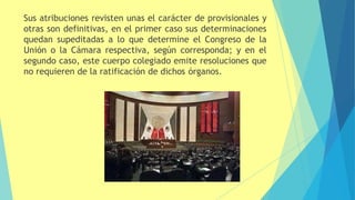 Sus atribuciones revisten unas el carácter de provisionales y
otras son definitivas, en el primer caso sus determinaciones
quedan supeditadas a lo que determine el Congreso de la
Unión o la Cámara respectiva, según corresponda; y en el
segundo caso, este cuerpo colegiado emite resoluciones que
no requieren de la ratificación de dichos órganos.
 
