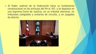  El Poder Judicial de la Federación tiene su fundamento
constitucional en los artículos del 94 al 107, y se deposita en
una Suprema Corte de Justicia, en un tribunal electoral, en
tribunales colegiados y unitarios de circuito, y en juzgados
de distrito
 