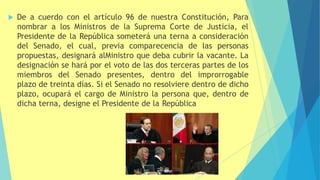  De a cuerdo con el artículo 96 de nuestra Constitución, Para
nombrar a los Ministros de la Suprema Corte de Justicia, el
Presidente de la República someterá una terna a consideración
del Senado, el cual, previa comparecencia de las personas
propuestas, designará alMinistro que deba cubrir la vacante. La
designación se hará por el voto de las dos terceras partes de los
miembros del Senado presentes, dentro del improrrogable
plazo de treinta días. Si el Senado no resolviere dentro de dicho
plazo, ocupará el cargo de Ministro la persona que, dentro de
dicha terna, designe el Presidente de la República
 