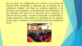 Por su parte, los magistrados de circuito y los jueces de
distrito serán nombrados y adscritos por el Consejo de la
Judicatura Federal, con base en criterios objetivos y de
acuerdo a los requisitos y procedimientos que establezca la
ley. Durarán seis años en el ejercicio de su encargo, al
término de los cuales, si fueran ratificados o promovidos a
cargos superiores, sólo podrán ser privados de sus puestos
en los casos y conforme a los procedimientos que establezca
la ley
 