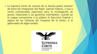  La Suprema Corte de Justicia de la Nación podrá nombrar
de entre los integrantes del Poder Judicial Federal, a uno o
varios comisionados especiales para la investigación de
graves violaciones a las garantías individuales, cuando así
lo juzgue conveniente o lo pidiere el Ejecutivo Federal o
alguna de las Cámaras del Congreso de la Unión, o el
gobernador de algún estado.
 