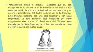  Actualmente existe el Tribunal Electoral que es, con
excepción de lo dispuesto en la fracción II del artículo 105
constitucional, la máxima autoridad en esa materia y el
órgano especializado del Poder Judicial de la Federación.
Este tribunal funciona con una sala superior y con salas
regionales. La sala superior está integrada por siete
magistrados electorales. El Presidente del Tribunal será
elegido por la Sala Superior, de entre sus miembros, para
ejercer el cargo por cuatro años.
 