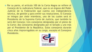  Por su parte, el artículo 100 de la Carta Magna se refiere al
Consejo de la Judicatura Federal, que es un órgano del Poder
Judicial de la Federación que cuenta con independencia
técnica, de gestión y para emitir sus resoluciones. El Consejo
se integra por siete miembros, uno de los cuales será el
Presidente de la Suprema Corte de Justicia, que también lo
será del Consejo; tres consejeros designados por el pleno de
la Corte; dos consejeros designados por el Senado y uno más
por el Presidente de la República. Estos consejeros durarán
cinco años improrrogables en su cargo, excepto el Consejero
Presidente.
 