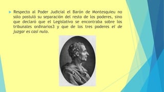  Respecto al Poder Judicial el Barón de Montesquieu no
sólo postuló su separación del resto de los poderes, sino
que declaró que el Legislativo se encontraba sobre los
tribunales ordinarios3 y que de los tres poderes el de
juzgar es casi nulo.
 