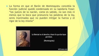  La forma en que el Barón de Montesquieu concebía la
función judicial quedó condensada en su lapidaria frase:
“los jueces de la nación, como es sabido, no son más ni
menos que la boca que pronuncia las palabras de la ley,
seres inanimados que no pueden mitigar la fuerza y el
rigor de la ley misma”
 