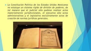  La Constitución Política de los Estados Unidos Mexicanos
no estatuye un sistema rígido de división de poderes, de
tal manera que el judicial sólo pudiese realizar actos
materialmente jurisdiccionales, el ejecutivo sólo actos
administrativos y el legislativo exclusivamente actos de
creación de normas jurídicas generales.
 