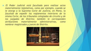  El Poder Judicial está facultado para realizar actos
materialmente legislativos, como por ejemplo, cuando se
le otorga a la Suprema Corte de Justicia, en Pleno, la
facultad de expedir los reglamentos interiores de la
misma Corte, de los tribunales colegiados de circuito y de
los juzgados de Distrito; también le corresponden
atribuciones materialmente administrativas, como
nombrar magistrados y jueces de Distrito.
 