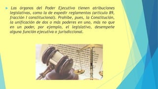  Los órganos del Poder Ejecutivo tienen atribuciones
legislativas, como la de expedir reglamentos (artículo 89,
fracción I constitucional). Prohíbe, pues, la Constitución,
la unificación de dos o más poderes en uno, más no que
en un poder, por ejemplo, el legislativo, desempeñe
alguna función ejecutiva o jurisdiccional.
 