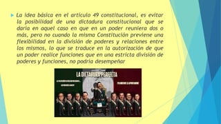  La idea básica en el artículo 49 constitucional, es evitar
la posibilidad de una dictadura constitucional que se
daría en aquel caso en que en un poder reuniera dos o
más, pero no cuando la misma Constitución previene una
flexibilidad en la división de poderes y relaciones entre
los mismos, lo que se traduce en la autorización de que
un poder realice funciones que en una estricta división de
poderes y funciones, no podría desempeñar
 