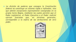  La división de poderes que consagra la Constitución
federal no constituye un sistema rígido e inflexible, sino
que admite excepciones expresamente consignadas en la
propia Carta Magna, mediante las cuales permite que el
Poder Legislativo, el Poder Ejecutivo o el Poder Judicial
ejerzan funciones que, en términos generales,
corresponden a la esfera de las atribuciones de otro
poder.
 