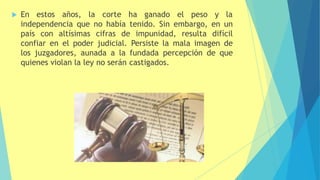  En estos años, la corte ha ganado el peso y la
independencia que no había tenido. Sin embargo, en un
país con altísimas cifras de impunidad, resulta difícil
confiar en el poder judicial. Persiste la mala imagen de
los juzgadores, aunada a la fundada percepción de que
quienes violan la ley no serán castigados.
 