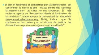  Si bien el fenómeno es compartido por las democracias del
continente, lo cierto es que —incluso dentro del contexto
latinoamericano— las cifras no nos favorecen. El más
reciente reporte de “Perspectivas desde el Barómetro de
las Américas”, elaborado por la Universidad de Vanderbilt
(www.americasbarometer.org, 2014), indica que “la
confianza en las cortes y en el sistema de justicia ha
disminuido a su punto más bajo en la última década”.
 