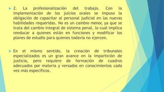  2. La profesionalización del trabajo.
implementación de los juicios orales se
Con la
impuso la
obligación de capacitar al personal judicial en las nuevas
habilidades requeridas. No es un cambio menor, ya que se
trata del cambio integral de sistema penal, lo cual implica
reeducar a quienes están en funciones y modificar los
planes de estudio para quienes todavía no ejercen.
 En el mismo sentido, la creación de tribunales
especializados es un gran avance en la impartición de
justicia, pero requiere de formación de cuadros
adecuados por materia y versados en conocimientos cada
vez más específicos.
 