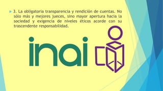 3. La obligatoria transparencia y rendición de cuentas. No
sólo más y mejores jueces, sino mayor apertura hacia la
sociedad y exigencia de niveles éticos acorde con su
trascendente responsabilidad.
 