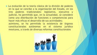  La evolución de la teoría clásica de la división de poderes
en la que se concibe a la organización del Estado, en los
tres poderes tradicionales: legislativo, ejecutivo y
judicial, ha permitido que, en la actualidad, se considere
como una distribución de funciones o competencias para
hacer más eficaz el desarrollo de sus actividades;
asimismo, se ha permitido la existencia de
constitucionales autónomos en el sistema
órganos
jurídico
mexicano, a través de diversas reformas constitucionales
 