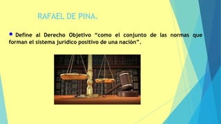 RAFAEL DE PINA.
4
• Define al Derecho Objetivo “como el conjunto de las normas que
forman el sistema jurídico positivo de una nación”.
 
