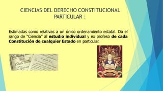 40
CIENCIAS DEL DERECHO CONSTITUCIONAL
PARTICULAR :
Estimadas como relativas a un único ordenamiento estatal. Da el
rango de “Ciencia” al estudio individual y ex profeso de cada
Constitución de cualquier Estado en particular.
 