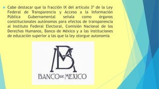  Cabe destacar que la fracción IX del artículo 3º de la Ley
Federal de T
ransparencia
Pública Gubernamental
y Acceso a la Información
señala como órganos
constitucionales autónomos para efectos de transparencia
al Instituto Federal Electoral, Comisión Nacional de los
Derechos Humanos, Banco de México y a las instituciones
de educación superior a las que la ley otorgue autonomía
 