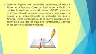  Sobre los órganos constitucionales autónomos, el Tribunal
Pleno de la Suprema Corte de Justicia de la Nación, al
resolver la controversia constitucional 32/2005, menciona
en el contenido de la respectiva ejecutoria, que surgen en
Europa y su establecimiento se expandió por Asia y
América, como consecuencia de la nueva concepción del
poder, bajo una idea de equilibrio constitucional apoyada
en los controles del poder público.
 