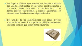  Son órganos públicos que ejercen una función primordial
del Estado, establecidos en los textos constitucionales y,
por tanto, tienen relaciones de coordinación con los
demás poderes tradicionales u órganos autónomos, sin
situarse subordinadamente en algunos de ellos.
 Del análisis de las características que según diversos
autores deben tener los organismos públicos autónomos,
se puede concluir que gozan de las siguientes:
 
