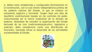 A. Deben estar establecidos y configurados directamente en
la Constitución, con lo cual tienen independencia jurídica de
los poderes clásicos del Estado, lo que se traduce en
autonomía orgánica y funcional. Surgen bajo una idea de
equilibrio constitucional basada en los controles de poder,
evolucionando así la teoría tradicional de la división de
poderes, dejándose de concebir la organización del Estado
derivada de los tres tradicionales(ejecutivo, legislativo y
judicial); debe considerarse como una distribución de
funciones, haciendo eficaz el desarrollo de las actividades
encomendadas al Estado
 