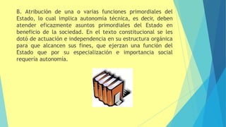 B. Atribución de una o varias funciones primordiales del
Estado, lo cual implica autonomía técnica, es decir, deben
atender eficazmente asuntos primordiales del Estado en
beneficio de la sociedad. En el texto constitucional se les
dotó de actuación e independencia en su estructura orgánica
para que alcancen sus fines, que ejerzan una función del
Estado que por su especialización e importancia social
requería autonomía.
 